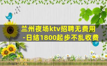 兰州夜场ktv招聘无费用-日结1800起步不乱收费